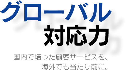 グローバル対応力…国内で培った顧客サービスを、海外でも当たり前に。